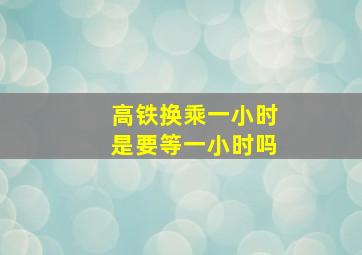 高铁换乘一小时是要等一小时吗