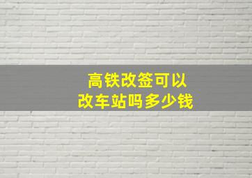 高铁改签可以改车站吗多少钱