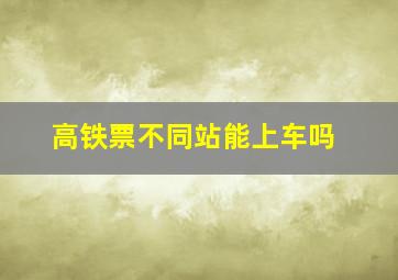 高铁票不同站能上车吗