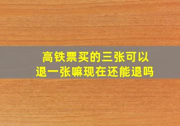 高铁票买的三张可以退一张嘛现在还能退吗