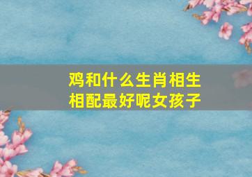 鸡和什么生肖相生相配最好呢女孩子