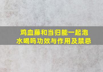 鸡血藤和当归能一起泡水喝吗功效与作用及禁忌