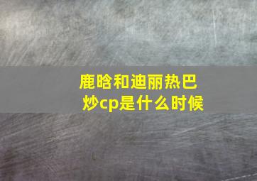 鹿晗和迪丽热巴炒cp是什么时候