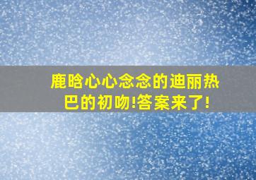 鹿晗心心念念的迪丽热巴的初吻!答案来了!