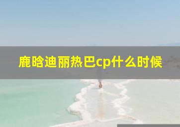 鹿晗迪丽热巴cp什么时候