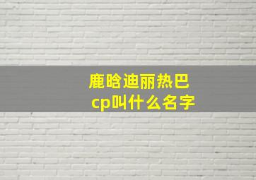 鹿晗迪丽热巴cp叫什么名字