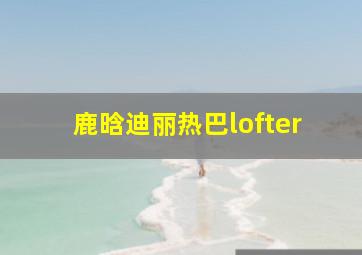 鹿晗迪丽热巴lofter