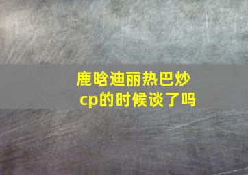 鹿晗迪丽热巴炒cp的时候谈了吗