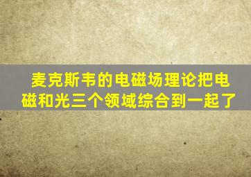 麦克斯韦的电磁场理论把电磁和光三个领域综合到一起了