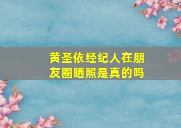 黄圣依经纪人在朋友圈晒照是真的吗