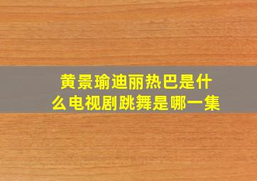 黄景瑜迪丽热巴是什么电视剧跳舞是哪一集