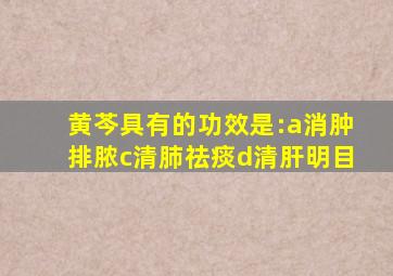 黄芩具有的功效是:a消肿排脓c清肺祛痰d清肝明目