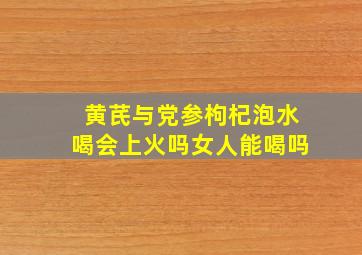 黄芪与党参枸杞泡水喝会上火吗女人能喝吗