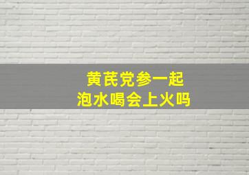 黄芪党参一起泡水喝会上火吗