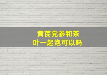 黄芪党参和茶叶一起泡可以吗