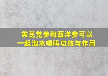 黄芪党参和西洋参可以一起泡水喝吗功效与作用