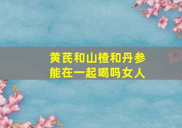 黄芪和山楂和丹参能在一起喝吗女人