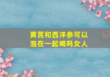 黄芪和西洋参可以泡在一起喝吗女人