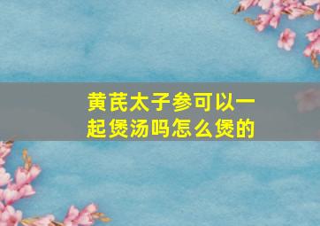 黄芪太子参可以一起煲汤吗怎么煲的