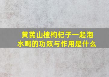 黄芪山楂枸杞子一起泡水喝的功效与作用是什么