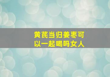 黄芪当归姜枣可以一起喝吗女人