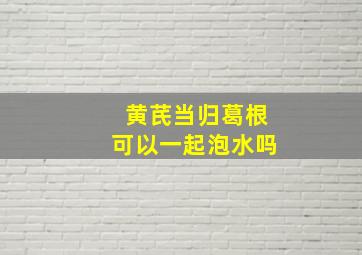 黄芪当归葛根可以一起泡水吗