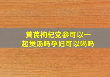 黄芪枸杞党参可以一起煲汤吗孕妇可以喝吗