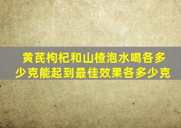 黄芪枸杞和山楂泡水喝各多少克能起到最佳效果各多少克