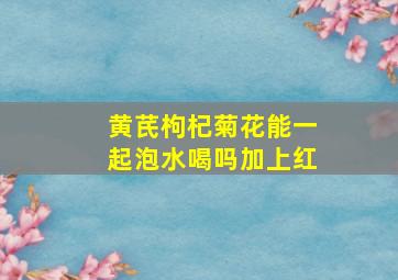 黄芪枸杞菊花能一起泡水喝吗加上红