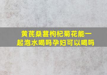 黄芪桑葚枸杞菊花能一起泡水喝吗孕妇可以喝吗