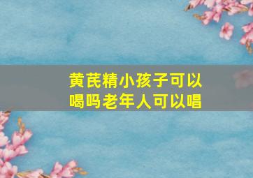 黄芪精小孩子可以喝吗老年人可以唱