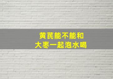 黄芪能不能和大枣一起泡水喝