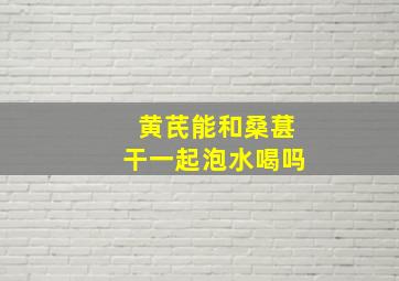 黄芪能和桑葚干一起泡水喝吗