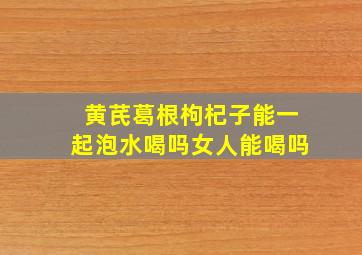 黄芪葛根枸杞子能一起泡水喝吗女人能喝吗