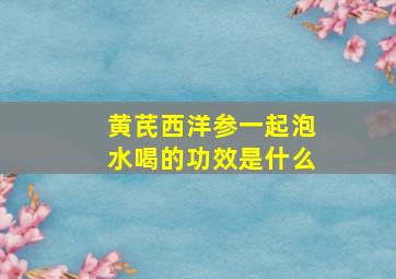 黄芪西洋参一起泡水喝的功效是什么