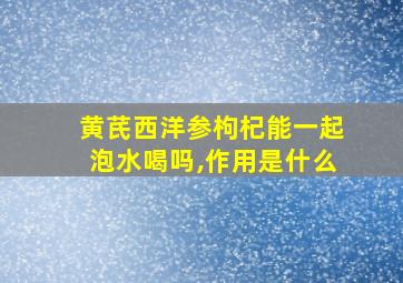 黄芪西洋参枸杞能一起泡水喝吗,作用是什么