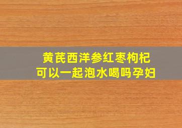 黄芪西洋参红枣枸杞可以一起泡水喝吗孕妇