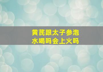 黄芪跟太子参泡水喝吗会上火吗