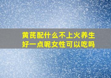 黄芪配什么不上火养生好一点呢女性可以吃吗