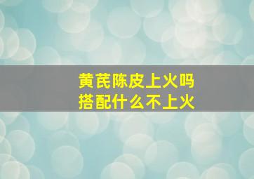 黄芪陈皮上火吗搭配什么不上火