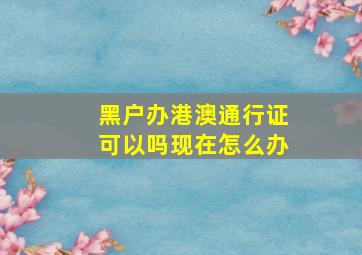 黑户办港澳通行证可以吗现在怎么办