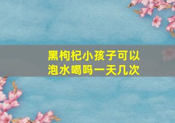 黑枸杞小孩子可以泡水喝吗一天几次