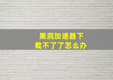 黑洞加速器下载不了了怎么办