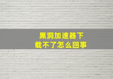 黑洞加速器下载不了怎么回事