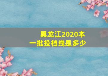 黑龙江2020本一批投档线是多少