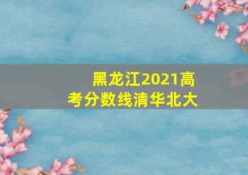 黑龙江2021高考分数线清华北大