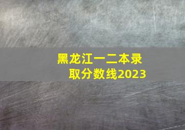 黑龙江一二本录取分数线2023