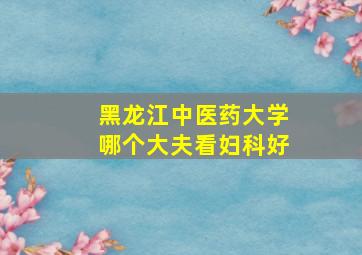 黑龙江中医药大学哪个大夫看妇科好