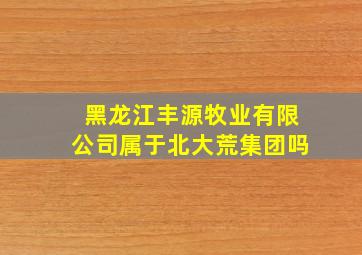 黑龙江丰源牧业有限公司属于北大荒集团吗