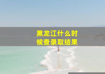 黑龙江什么时候查录取结果